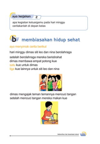 kebersihan dan kesehatan tubuh 33
dimas mengajak teman temannya mencuci tangan
setelah mencuci tangan mereka makan kue
b
ayo menyimak cerita berikut
hari minggu dimas siti leo dan nina berolahraga
setelah berolahraga mereka beristirahat
dimas membawa empat potong kue
satu kue untuk dimas
tiga kue lainnya untuk siti leo dan nina
membiasakan hidup sehat
ayo kerjakan 2
apa kegiatan keluargamu pada hari minggu
ceritakanlah di depan kelas
 