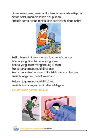 senang belajar ilmu pengetahuan alam untuk kelas I34
ketika bermain kamu menyentuh banyak benda
benda yang disentuh ada yang kotor
benda yang kotor mengandung kuman
kuman akan menempel di tangan
kuman akan ikut termakan jika tidak mencuci tangan
cucilah tanganmu sebelum makan
kotoran juga menempel di kakimu
cucilah kakimu agar bersih dan tidak gatal
ayo amatilah gambar berikut
dimas membuang sampah ke tempat sampah setiap hari
dimas selalu membiasakan hidup sehat
apakah kamu sudah melakukan kebiasaan hidup sehat
 