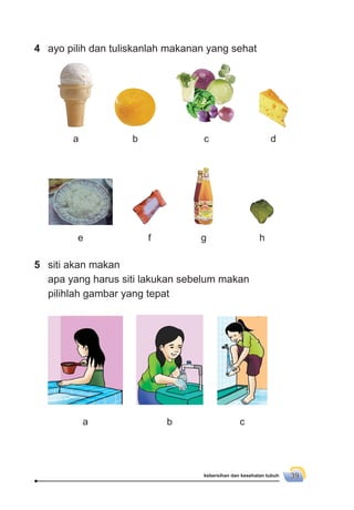 kebersihan dan kesehatan tubuh 39
e f g h
5 siti akan makan
apa yang harus siti lakukan sebelum makan
pilihlah gambar yang tepat
a b c
4 ayo pilih dan tuliskanlah makanan yang sehat
a b c d
 