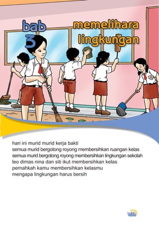 memelihara lingkungan 41
hari ini murid murid kerja bakti
semua murid bergotong royong membersihkan ruangan kelas
semua murid bergotong royong membersihkan lingkungan sekolah
leo dimas nina dan siti ikut membersihkan kelas
pernahkah kamu membersihkan kelasmu
mengapa lingkungan harus bersih
hari ini murid murid kerja bakti
semua murid bergotong royong membersihkan ruangan kelas
3
memelihara
lingkungan
 