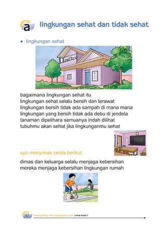 senang belajar ilmu pengetahuan alam untuk kelas I42
bagaimana lingkungan sehat itu
lingkungan sehat selalu bersih dan terawat
lingkungan bersih tidak ada sampah di mana mana
lingkungan yang bersih tidak ada debu di jendela
tanaman dipelihara semuanya indah dilihat
tubuhmu akan sehat jika lingkunganmu sehat
● lingkungan sehat
dimas dan keluarga selalu menjaga kebersihan
mereka menjaga kebersihan lingkungan rumah
a lingkungan sehat dan tidak sehat
ayo menyimak cerita berikut
 