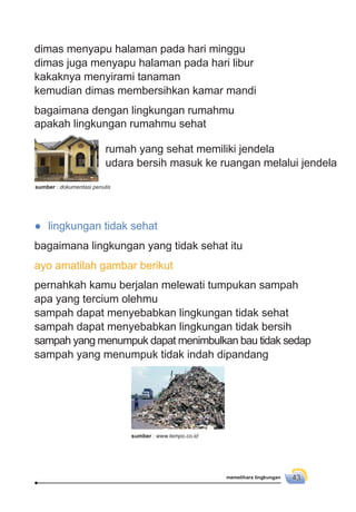 memelihara lingkungan 43
dimas menyapu halaman pada hari minggu
dimas juga menyapu halaman pada hari libur
kakaknya menyirami tanaman
kemudian dimas membersihkan kamar mandi
bagaimana dengan lingkungan rumahmu
apakah lingkungan rumahmu sehat
● lingkungan tidak sehat
bagaimana lingkungan yang tidak sehat itu
ayo amatilah gambar berikut
pernahkah kamu berjalan melewati tumpukan sampah
apa yang tercium olehmu
sampah dapat menyebabkan lingkungan tidak sehat
sampah dapat menyebabkan lingkungan tidak bersih
sampah yang menumpuk dapat menimbulkan bau tidak sedap
sampah yang menumpuk tidak indah dipandang
rumah yang sehat memiliki jendela
udara bersih masuk ke ruangan melalui jendela
sumber : dokumentasi penulis
sumber : www.tempo.co.id
 