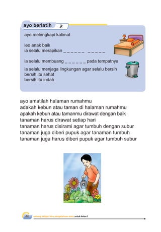 senang belajar ilmu pengetahuan alam untuk kelas I46
ayo berlatih 2
ayo melengkapi kalimat
leo anak baik
ia selalu merapikan
ia selalu membuang pada tempatnya
ia selalu menjaga lingkungan agar selalu bersih
bersih itu sehat
bersih itu indah
ayo amatilah halaman rumahmu
adakah kebun atau taman di halaman rumahmu
apakah kebun atau tamanmu dirawat dengan baik
tanaman harus dirawat setiap hari
tanaman harus disirami agar tumbuh dengan subur
tanaman juga diberi pupuk agar tanaman tumbuh
tanaman juga harus diberi pupuk agar tumbuh subur
 