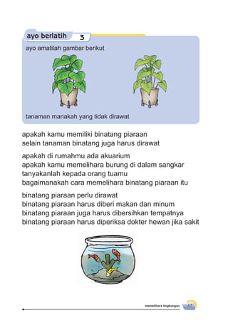 memelihara lingkungan 47
ayo berlatih 3
ayo amatilah gambar berikut
tanaman manakah yang tidak dirawat
apakah kamu memiliki binatang piaraan
selain tanaman binatang juga harus dirawat
apakah di rumahmu ada akuarium
apakah kamu memelihara burung di dalam sangkar
tanyakanlah kepada orang tuamu
bagaimanakah cara memelihara binatang piaraan itu
binatang piaraan perlu dirawat
binatang piaraan harus diberi makan dan minum
binatang piaraan juga harus dibersihkan tempatnya
binatang piaraan harus diperiksa dokter hewan jika sakit
 