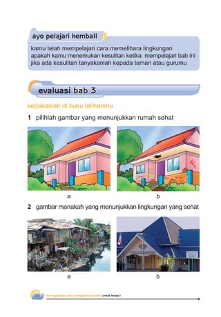 senang belajar ilmu pengetahuan alam untuk kelas I48
ayo pelajari kembali
1 pilihlah gambar yang menunjukkan rumah sehat
2 gambar manakah yang menunjukkan lingkungan yang sehat
evaluasi bab 3
kamu telah mempelajari cara memelihara lingkungan
apakah kamu menemukan kesulitan ketika mempelajari bab ini
jika ada kesulitan tanyakanlah kepada teman atau gurumu
kerjakanlah di buku latihanmu
a b
a b
 
