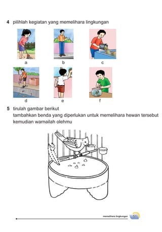 memelihara lingkungan 51
d e f
5 tirulah gambar berikut
tambahkan benda yang diperlukan untuk memelihara hewan tersebut
kemudian warnailah olehmu
4 pilihlah kegiatan yang memelihara lingkungan
a b c
 