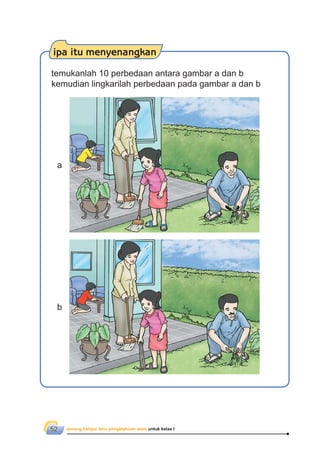senang belajar ilmu pengetahuan alam untuk kelas I52
ipa itu menyenangkan
temukanlah 10 perbedaan antara gambar a dan b
kemudian lingkarilah perbedaan pada gambar a dan b
a
b
 