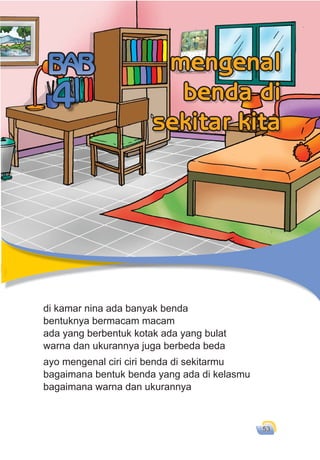 mengenal benda di sekitar kita 53
di kamar nina ada banyak benda
bentuknya bermacam macam
ada yang berbentuk kotak ada yang bulat
warna dan ukurannya juga berbeda beda
ayo mengenal ciri ciri benda di sekitarmu
bagaimana bentuk benda yang ada di kelasmu
bagaimana warna dan ukurannya
di kamar nina ada banyak benda
4
mengenal
benda di
sekitar kita
 