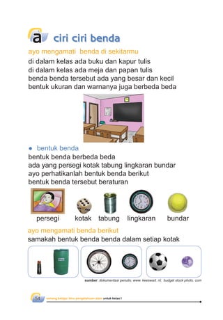 senang belajar ilmu pengetahuan alam untuk kelas I54
ayo mengamati benda di sekitarmu
di dalam kelas ada buku dan kapur tulis
di dalam kelas ada meja dan papan tulis
benda benda tersebut ada yang besar dan kecil
bentuk ukuran dan warnanya juga berbeda beda
● bentuk benda
bentuk benda berbeda beda
ada yang persegi kotak tabung lingkaran bundar
ayo perhatikanlah bentuk benda berikut
bentuk benda tersebut beraturan
ayo mengamati benda berikut
samakah bentuk benda benda dalam setiap kotak
a ciri ciri benda
persegi kotak tabung lingkaran bundar
sumber: dokumentasi penulis; www. keeswart. nl; budget stock photo. com
 