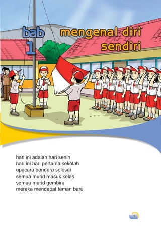 3
hari ini adalah hari senin
hari ini hari pertama sekolah
upacara bendera selesai
semua murid masuk kelas
semua murid gembira
mereka mendapat teman baru
hari ini adalah hari senin
1
mengenal diri
sendiri
 