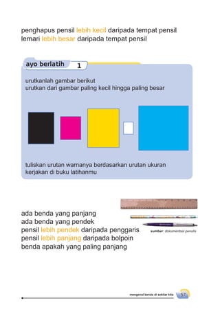 mengenal benda di sekitar kita 57
penghapus pensil lebih kecil daripada tempat pensil
lemari lebih besar daripada tempat pensil
ayo berlatih 1
urutkanlah gambar berikut
urutkan dari gambar paling kecil hingga paling besar
tuliskan urutan warnanya berdasarkan urutan ukuran
kerjakan di buku latihanmu
ada benda yang panjang
ada benda yang pendek
pensil lebih pendek daripada penggaris
pensil lebih panjang daripada bolpoin
benda apakah yang paling panjang
sumber: dokumentasi penulis
 