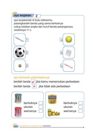 senang belajar ilmu pengetahuan alam untuk kelas I58
ayo kerjakan 2
ayo kerjakanlah di buku latihanmu
pasangkanlah benda yang sama bentuknya
cukup tuliskan angka dan huruf benda pasangannya
contohnya 1= c
1 a
2 b
3 c
ayo temukan perbedaannya
berilah tanda jika kamu menemukan perbedaan
berilah tanda jika tidak ada perbedaan
bentuknya
ukuran
warnanya
bentuknya
ukuran
warnanya
 