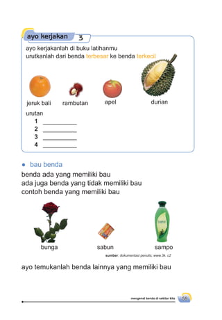 mengenal benda di sekitar kita 59
● bau benda
benda ada yang memiliki bau
ada juga benda yang tidak memiliki bau
contoh benda yang memiliki bau
ayo kerjakan 3
jeruk bali rambutan apel durian
urutan
1 __________
2 __________
3 __________
4 __________
bunga sabun sampo
ayo temukanlah benda lainnya yang memiliki bau
sumber: dokumentasi penulis; www.3k. c2
ayo kerjakanlah di buku latihanmu
urutkanlah dari benda terbesar ke benda terkecil
 