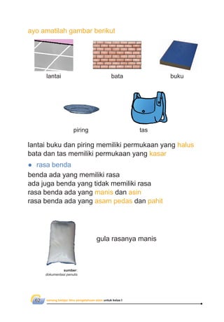 senang belajar ilmu pengetahuan alam untuk kelas I62
lantai buku dan piring memiliki permukaan yang halus
bata dan tas memiliki permukaan yang kasar
● rasa benda
benda ada yang memiliki rasa
ada juga benda yang tidak memiliki rasa
rasa benda ada yang manis dan asin
rasa benda ada yang asam pedas dan pahit
gula rasanya manis
ayo amatilah gambar berikut
bata buku
taspiring
lantai
sumber:
dokumentasi penulis
 
