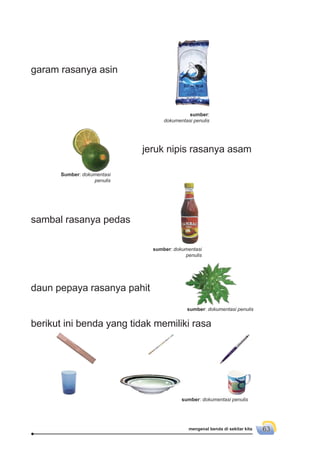 mengenal benda di sekitar kita 63
jeruk nipis rasanya asam
sambal rasanya pedas
daun pepaya rasanya pahit
berikut ini benda yang tidak memiliki rasa
garam rasanya asin
sumber:
dokumentasi penulis
Sumber: dokumentasi
penulis
sumber: dokumentasi
penulis
sumber: dokumentasi penulis
sumber: dokumentasi penulis
 