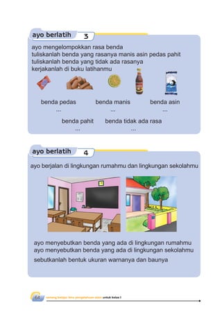 senang belajar ilmu pengetahuan alam untuk kelas I64
ayo berlatih 4
ayo berjalan di lingkungan rumahmu dan lingkungan sekolahmu
ayo menyebutkan benda yang ada di lingkungan rumahmu
ayo menyebutkan benda yang ada di lingkungan sekolahmu
sebutkanlah bentuk ukuran warnanya dan baunya
ayo berlatih 3
ayo mengelompokkan rasa benda
tuliskanlah benda yang rasanya manis asin pedas pahit
tuliskanlah benda yang tidak ada rasanya
kerjakanlah di buku latihanmu
benda manis
...
benda asin
...
benda pedas
...
benda pahit
...
benda tidak ada rasa
...
 