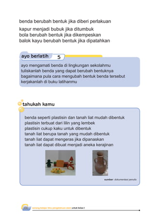 senang belajar ilmu pengetahuan alam untuk kelas I66
ayo berlatih 5
ayo mengamati benda di lingkungan sekolahmu
tuliskanlah benda yang dapat berubah bentuknya
bagaimana pula cara mengubah bentuk benda tersebut
kerjakanlah di buku latihanmu
benda berubah bentuk jika diberi perlakuan
kapur menjadi bubuk jika ditumbuk
bola berubah bentuk jika dikempeskan
balok kayu berubah bentuk jika dipatahkan
tahukah kamu
benda seperti plastisin dan tanah liat mudah dibentuk
plastisin terbuat dari lilin yang lembek
plastisin cukup kaku untuk dibentuk
tanah liat berupa tanah yang mudah dibentuk
tanah liat dapat mengeras jika dipanaskan
tanah liat dapat dibuat menjadi aneka kerajinan
sumber: dokumentasi penulis
 