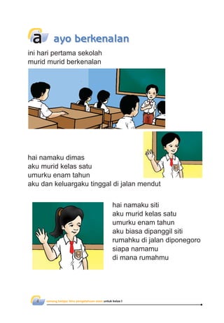 senang belajar ilmu pengetahuan alam untuk kelas I4
hai namaku siti
aku murid kelas satu
umurku enam tahun
aku biasa dipanggil siti
rumahku di jalan diponegoro
siapa namamu
di mana rumahmu
hai namaku dimas
aku murid kelas satu
umurku enam tahun
aku dan keluargaku tinggal di jalan mendut
ini hari pertama sekolah
murid murid berkenalan
a ayo berkenalan
 