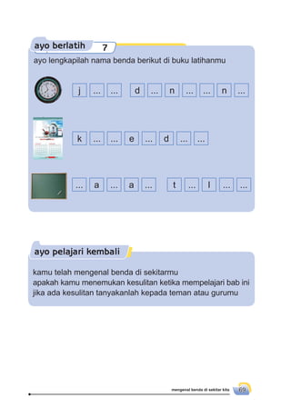 mengenal benda di sekitar kita 69
ayo berlatih 7
ayo lengkapilah nama benda berikut di buku latihanmu
... a ... a ... t ... l ... ...
k ... ... e ... d ... ...
j ... ... d ... n ... ... n ...
ayo pelajari kembali
kamu telah mengenal benda di sekitarmu
apakah kamu menemukan kesulitan ketika mempelajari bab ini
jika ada kesulitan tanyakanlah kepada teman atau gurumu
 