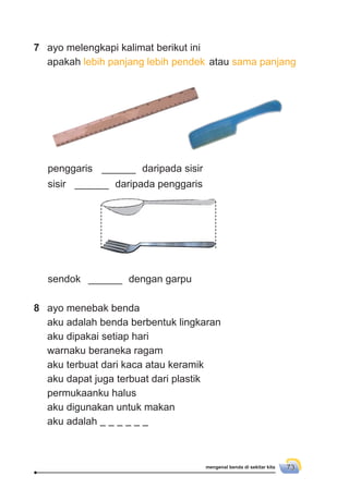 mengenal benda di sekitar kita 73
7 ayo melengkapi kalimat berikut ini
apakah lebih panjang lebih pendek atau sama panjang
penggaris ______ daripada sisir
sisir ______ daripada penggaris
sendok ______ dengan garpu
8 ayo menebak benda
aku adalah benda berbentuk lingkaran
aku dipakai setiap hari
warnaku beraneka ragam
aku terbuat dari kaca atau keramik
aku dapat juga terbuat dari plastik
permukaanku halus
aku digunakan untuk makan
aku adalah
 