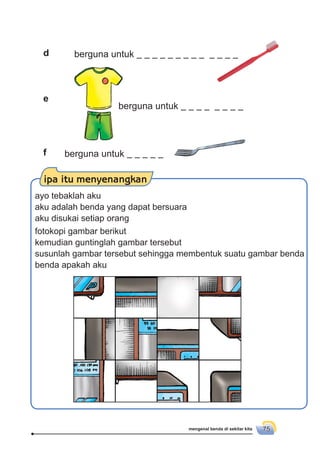 mengenal benda di sekitar kita 75
berguna untuk
berguna untuk
berguna untuk
d
f
e
ipa itu menyenangkan
ayo tebaklah aku
aku adalah benda yang dapat bersuara
aku disukai setiap orang
fotokopi gambar berikut
kemudian guntinglah gambar tersebut
susunlah gambar tersebut sehingga membentuk suatu gambar benda
benda apakah aku
 