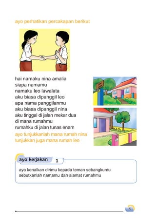 5
ayo perhatikan percakapan berikut
hai namaku nina amalia
siapa namamu
namaku leo lawalata
aku biasa dipanggil leo
apa nama panggilanmu
aku biasa dipanggil nina
aku tinggal di jalan mekar dua
di mana rumahmu
rumahku di jalan tunas enam
ayo tunjukkanlah mana rumah nina
tunjukkan juga mana rumah leo
ayo kerjakan 1
ayo kenalkan dirimu kepada teman sebangkumu
sebutkanlah namamu dan alamat rumahmu
 