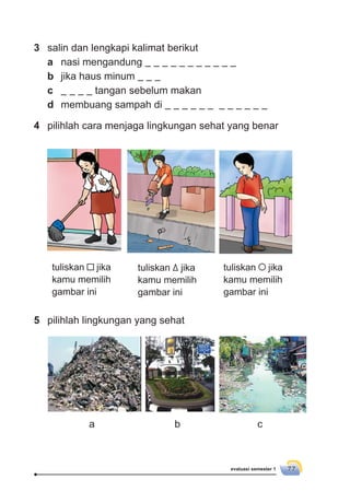 evaluasi semester 1 77
3 salin dan lengkapi kalimat berikut
a nasi mengandung
b jika haus minum
c tangan sebelum makan
d membuang sampah di
4 pilihlah cara menjaga lingkungan sehat yang benar
tuliskan jika
kamu memilih
gambar ini
5 pilihlah lingkungan yang sehat
tuliskan jika
kamu memilih
gambar ini
tuliskan jika
kamu memilih
gambar ini
a b c
 