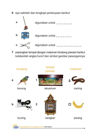 Senang Belajar Ilmu Pengetahuan Alam untuk Kelas I78
7 pasangkan tempat dengan makanan binatang piaraan berikut
tuliskanlah angka huruf dan simbol gambar pasangannya
tempat
piaraan
makananbinatang
digunakan untuk
burung akuarium cacing
kucing sangkar pisang
6 ayo salinlah dan lengkapi pertanyaan berikut
digunakan untuk
digunakan untuk
a
b
c
1
2
a
b
 