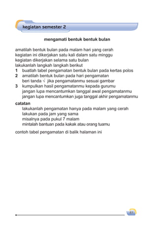 gerak benda 81
kegiatan semester 2
mengamati bentuk bentuk bulan
amatilah bentuk bulan pada malam hari yang cerah
kegiatan ini dikerjakan satu kali dalam satu minggu
kegiatan dikerjakan selama satu bulan
lakukanlah langkah langkah berikut
1 buatlah tabel pengamatan bentuk bulan pada kertas polos
2 amatilah bentuk bulan pada hari pengamatan
beri tanda √ jika pengamatanmu sesuai gambar
3 kumpulkan hasil pengamatanmu kepada gurumu
jangan lupa mencantumkan tanggal awal pengamatanmu
jangan lupa mencantumkan juga tanggal akhir pengamatanmu
catatan
lakukanlah pengamatan hanya pada malam yang cerah
lakukan pada jam yang sama
misalnya pada pukul 7 malam
mintalah bantuan pada kakak atau orang tuamu
contoh tabel pengamatan di balik halaman ini
 