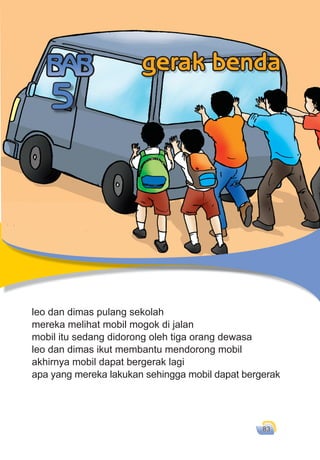 gerak benda 83
leo dan dimas pulang sekolah
mereka melihat mobil mogok di jalan
mobil itu sedang didorong oleh tiga orang dewasa
leo dan dimas ikut membantu mendorong mobil
akhirnya mobil dapat bergerak lagi
apa yang mereka lakukan sehingga mobil dapat bergerak
leo dan dimas pulang sekolah
5
gerak benda
 