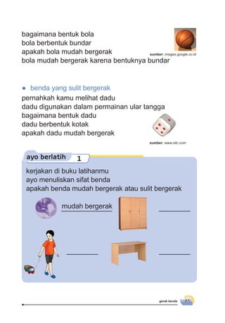 gerak benda 85
ayo berlatih 1
kerjakan di buku latihanmu
ayo menuliskan sifat benda
apakah benda mudah bergerak atau sulit bergerak
bagaimana bentuk bola
bola berbentuk bundar
apakah bola mudah bergerak
bola mudah bergerak karena bentuknya bundar
_____________ ________
________ ________
mudah bergerak
● benda yang sulit bergerak
pernahkah kamu melihat dadu
dadu digunakan dalam permainan ular tangga
bagaimana bentuk dadu
dadu berbentuk kotak
apakah dadu mudah bergerak
sumber: images.google.co.id
sumber: www.oitc.com
 