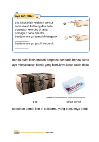 senang belajar ilmu pengetahuan alam untuk kelas I86
ayo cari tahu 1
ayo lakukanlah kegiatan berikut
sediakanlah kelereng dan dadu
doronglah kelereng di lantai
doronglah dadu di lantai
benda mana yang mudah bergerak
_________
benda mana yang sulit bergerak
_________
benda bulat lebih mudah bergerak daripada benda kotak
ayo menyebutkan benda yang bentuknya kotak selain dadu
sebutkan benda lain di sekitarmu yang bentuknya kotak
peti kotak pensil
sumber: dokumentasi penulis ; www.centurynovelty.com
 
