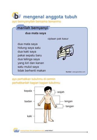senang belajar ilmu pengetahuan alam untuk kelas I6
ayo perhatikan tubuhmu di cermin
perhatikanlah bagian bagian tubuhmu
lengan
tangan
badan
kaki
kepala wajah
b mengenal anggota tubuh
dua mata saya
ciptaan pak kasur
dua mata saya
hidung saya satu
dua kaki saya
pakai sepatu baru
dua telinga saya
yang kiri dan kanan
satu mulut saya
tidak berhenti makan
marilah bernyanyi
Sumber: www.geocities.com
ayo bernyanyilah bersama temanmu
 