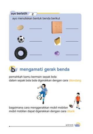 gerak benda 87
ayo berlatih 2
ayo menuliskan bentuk benda berikut
________ ________
________ ________
________ ________
pernahkah kamu bermain sepak bola
dalam sepak bola bola digerakkan dengan cara ditendang
bagaimana cara menggerakkan mobil mobilan
mobil mobilan dapat digerakkan dengan cara ditarik
mengamati gerak bendab
 