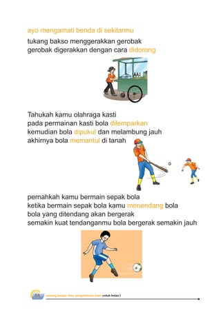 senang belajar ilmu pengetahuan alam untuk kelas I88
ayo mengamati benda di sekitarmu
tukang bakso menggerakkan gerobak
gerobak digerakkan dengan cara didorong
Tahukah kamu olahraga kasti
pada permainan kasti bola dilemparkan
kemudian bola dipukul dan melambung jauh
akhirnya bola memantul di tanah
pernahkah kamu bermain sepak bola
ketika bermain sepak bola kamu menendang bola
bola yang ditendang akan bergerak
semakin kuat tendanganmu bola bergerak semakin jauh
 