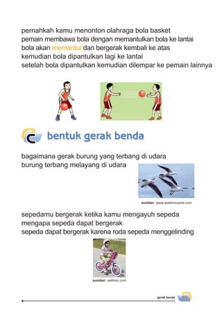 gerak benda 89
pernahkah kamu menonton olahraga bola basket
pemain membawa bola dengan memantulkan bola ke lantai
bola akan memantul dan bergerak kembali ke atas
kemudian bola dipantulkan lagi ke lantai
setelah bola dipantulkan kemudian dilempar ke pemain lainnya
bagaimana gerak burung yang terbang di udara
burung terbang melayang di udara
bentuk gerak bendac
sepedamu bergerak ketika kamu mengayuh sepeda
mengapa sepeda dapat bergerak
sepeda dapat bergerak karena roda sepeda menggelinding
sumber: www.sealioncaves.com
sumber: sellimic.com
 