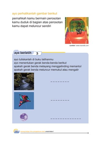 senang belajar ilmu pengetahuan alam untuk kelas I90
ayo berlatih 3
pernahkah kamu bermain perosotan
kamu duduk di bagian atas perosotan
kamu dapat meluncur sendiri
ayo perhatikanlah gambar berikut
ayo tuliskanlah di buku latihanmu
ayo menentukan gerak benda-benda berikut
apakah gerak benda melayang menggelinding memantul
apakah gerak benda meluncur memukul atau mengalir
sumber: www.masrafa.com
 