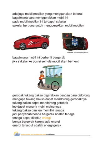 senang belajar ilmu pengetahuan alam untuk kelas I92
ada juga mobil mobilan yang menggunakan baterai
bagaimana cara menggerakkan mobil ini
pada mobil mobilan ini terdapat sakelar
sakelar berguna untuk menggerakkan mobil mobilan
bagaimana mobil ini berhenti bergerak
jika sakelar ke posisi semula mobil akan berhenti
gerobak tukang bakso digerakkan dengan cara didorong
mengapa tukang bakso dapat mendorong gerobaknya
tukang bakso dapat mendorong gerobak
leo dapat menarik mobil mainannya
tukang bakso dan leo memiliki tenaga
jadi penyebab benda bergerak adalah tenaga
tenaga dapat disebut energi
benda bergerak karena ada energi
energi tersebut adalah energi gerak
sumber: dokumentasi penulis
 