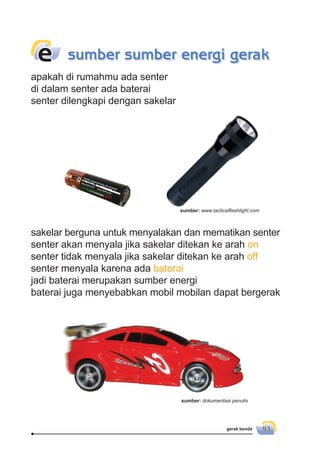 gerak benda 93
apakah di rumahmu ada senter
di dalam senter ada baterai
senter dilengkapi dengan sakelar
sumber sumber energi gerake
sakelar berguna untuk menyalakan dan mematikan senter
senter akan menyala jika sakelar ditekan ke arah on
senter tidak menyala jika sakelar ditekan ke arah off
senter menyala karena ada baterai
jadi baterai merupakan sumber energi
baterai juga menyebabkan mobil mobilan dapat bergerak
sumber: dokumentasi penulis
sumber: www.tacticalﬂashlight.com
 