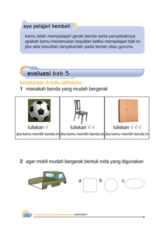 senang belajar ilmu pengetahuan alam untuk kelas I96
ayo pelajari kembali
kamu telah mempelajari gerak benda serta penyebabnya
apakah kamu menemukan kesulitan ketika mempelajari bab ini
jika ada kesulitan tanyakanlah pada teman atau gurumu
kerjakanlah di buku latihanmu
1 manakah benda yang mudah bergerak
evaluasi bab 5
2 agar mobil mudah bergerak bentuk roda yang digunakan
a b c
tuliskan √
jika kamu memilih benda ini
tuliskan √ √
jika kamu memilih benda ini
tuliskan √ √ √
jika kamu memilih benda ini
 