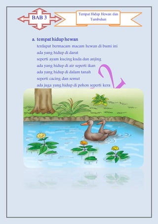 a. tempat hidup hewan
terdapat bermacam macam hewan di bumi ini
ada yang hidup di darat
seperti ayam kucing kuda dan anjing
ada yang hidup di air seperti ikan
ada yang hidup di dalam tanah
seperti cacing dan semut
ada juga yang hidup di pohon seperti kera
BAB 3
Tempat Hidup Hewan dan
Tumbuhan
 