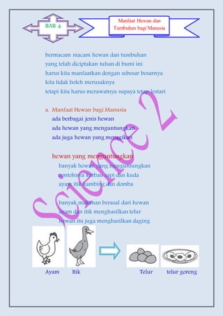 bermacam macam hewan dan tumbuhan
yang telah diciptakan tuhan di bumi ini
harus kita manfaatkan dengan sebesar besarnya
kita tidak boleh merusaknya
tetapi kita harus merawatnya supaya tetap lestari
a. Manfaat Hewan bagi Manusia
ada berbagai jenis hewan
ada hewan yang menguntungkan
ada juga hewan yang merugikan
hewan yang menguntungkan
banyak hewan yang menguntungkan
contohnya kerbau sapi dan kuda
ayam itik kambing dan domba
banyak makanan berasal dari hewan
ayam dan itik menghasilkan telur
hewan itu juga menghasilkan daging
Ayam Itik Telur telur goreng
BAB 4
Manfaat Hewan dan
Tumbuhan bagi Manusia
 