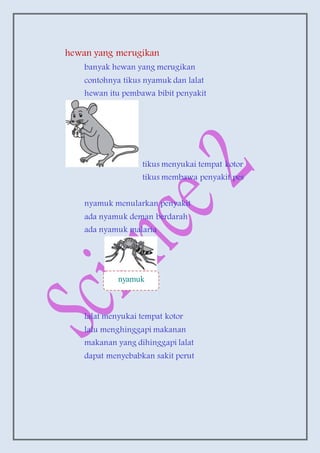 hewan yang merugikan
banyak hewan yang merugikan
contohnya tikus nyamuk dan lalat
hewan itu pembawa bibit penyakit
tikus menyukai tempat kotor
tikus membawa penyakit pes
nyamuk menularkan penyakit
ada nyamuk deman berdarah
ada nyamuk malaria
lalat menyukai tempat kotor
lalu menghinggapi makanan
makanan yang dihinggapi lalat
dapat menyebabkan sakit perut
nyamuk
 
