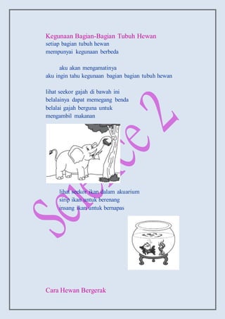 Kegunaan Bagian-Bagian Tubuh Hewan
setiap bagian tubuh hewan
mempunyai kegunaan berbeda
aku akan mengamatinya
aku ingin tahu kegunaan bagian bagian tubuh hewan
lihat seekor gajah di bawah ini
belalainya dapat memegang benda
belalai gajah berguna untuk
mengambil makanan
lihat seekor ikan dalam akuarium
sirip ikan untuk berenang
insang ikan untuk bernapas
Cara Hewan Bergerak
 