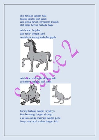 aku berjalan dengan kaki
kakiku disebut alat gerak
cara gerak hewan bermacam macam
alat gerak hewan berbeda beda
ada hewan berjalan
dan berlari dengan kaki
contohnya kucing kuda dan gajah
ada hewan melompat dengan kaki
contohnya kanguru dan katak
burung terbang dengan sayapnya
ikan berenang dengan siripnya
ular dan cacing merayap dengan perut
buaya dan kadal melata dengan kaki
 