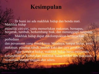 Kesimpulan
Di bumi ini ada makhluk hidup dan benda mati.
Makhluk hidup
memiliki ciri-ciri, yaitu memerlukan makanan, bernapas,
bergerak, tumbuh, berkembang biak, dan menanggapi rangsang.
Makhluk hidup dapat dikelompokkan berdasarkan
perbedaan
dan persamaan yang dimilikinya. Misalnya, tempat hidup, jenis
makanan, penutup tubuh, jumlah kaki dan cara geraknya.
Agar bertahan hidup, makhluk hidup harus memenuhi
kebutuhannya. Kebutuhan makhluk hidup terdiri atas makanan,
minuman, tempat tinggal, dan udara.
 
