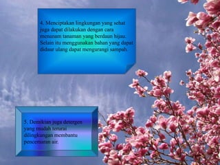 4. Menciptakan lingkungan yang sehat
juga dapat dilakukan dengan cara
menanam tanaman yang berdaun hijau.
Selain itu menggunakan bahan yang dapat
didaur ulang dapat mengurangi sampah.
5. Demikian juga detergen
yang mudah terurai
dilingkungan membantu
pencemaran air.
 