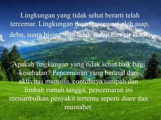 Lingkungan yang tidak sehat berarti telah
tercemar. Lingkungan dapat tercemari oleh asap,
debu, suara bising, bau tidak sedap dan air kotor.
Apakah lingkungan yang tidak sehat baik bagi
kesehatan? Pencemaran yang berasal dari
aktivitas manusia, contohnya sampah dan
limbah rumah tangga, pencemaran ini
menimbulkan penyakit tertentu seperti diare dan
muntaber.
 