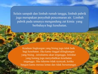 Selain sampah dan limbah rumah tangga, limbah pabrik
juga merupakan penyebab pencemaran air. Limbah
pabrik pada umunya mengandung zat kimia yang
berbahaya bagi kesehatan.
Keadaan lingkungan yang bising juga tidak baik
bagi kesehatan. Jika kamu tinggal dilingkungan
yang bising , istirahatmu akan terganggu. Istirahat
yang kurang juga menyebabkan kesehatan
terganggu. Jika tidurmu tidak nyenyak, ketika
bangun kamu merasa lemas dan tidak bersemangat.
 