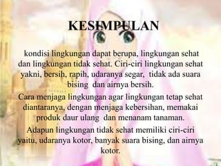 KESIMPULAN
kondisi lingkungan dapat berupa, lingkungan sehat
dan lingkungan tidak sehat. Ciri-ciri lingkungan sehat
yakni, bersih, rapih, udaranya segar, tidak ada suara
bising dan airnya bersih.
Cara menjaga lingkungan agar lingkungan tetap sehat
diantaranya, dengan menjaga kebersihan, memakai
produk daur ulang dan menanam tanaman.
Adapun lingkungan tidak sehat memiliki ciri-ciri
yaitu, udaranya kotor, banyak suara bising, dan airnya
kotor.
 